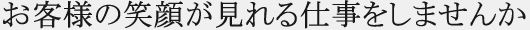 お客様の笑顔が見れる仕事をしませんか